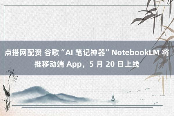 点搭网配资 谷歌“AI 笔记神器”NotebookLM 将推移动端 App，5 月 20 日上线