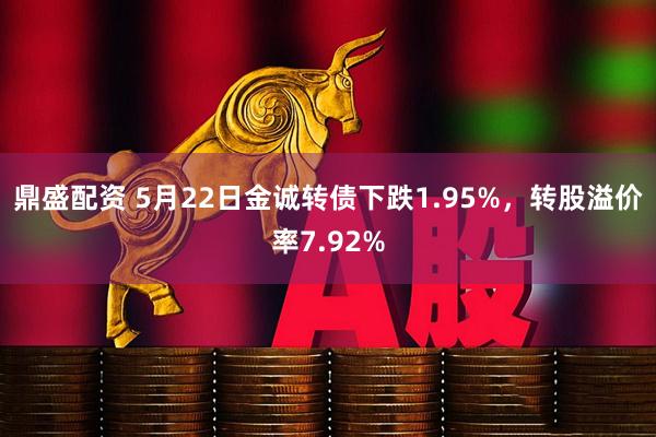 鼎盛配资 5月22日金诚转债下跌1.95%，转股溢价率7.92%