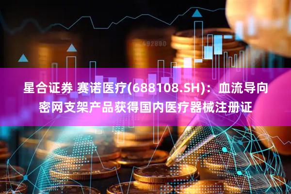 星合证券 赛诺医疗(688108.SH)：血流导向密网支架产品获得国内医疗器械注册证