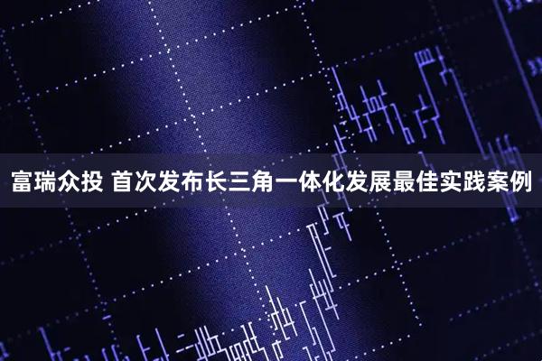 富瑞众投 首次发布长三角一体化发展最佳实践案例