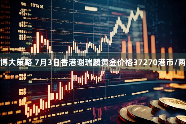 博大策略 7月3日香港谢瑞麟黄金价格37270港币/两