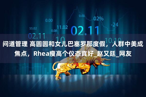 问道管理 高圆圆和女儿巴塞罗那度假，人群中美成焦点，Rhea瘦高个仪态真好_赵又廷_网友