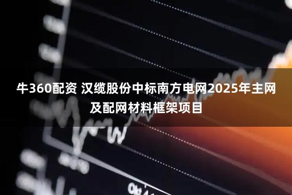 牛360配资 汉缆股份中标南方电网2025年主网及配网材料框架项目