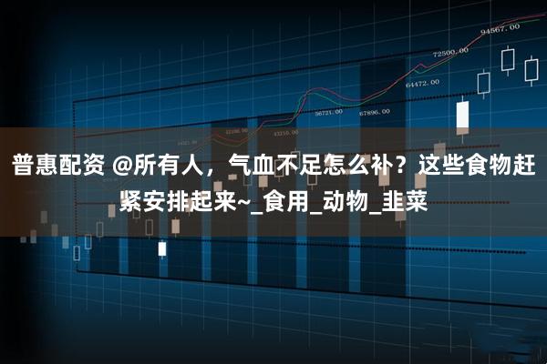 普惠配资 @所有人，气血不足怎么补？这些食物赶紧安排起来~_食用_动物_韭菜