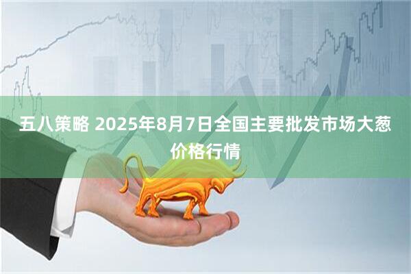 五八策略 2025年8月7日全国主要批发市场大葱价格行情