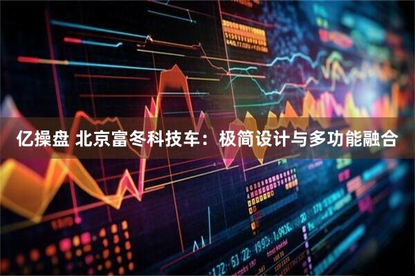亿操盘 北京富冬科技车：极简设计与多功能融合