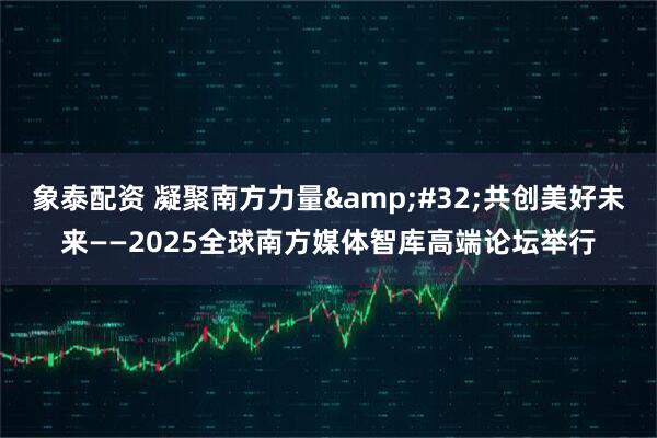象泰配资 凝聚南方力量 共创美好未来——2025全球南方媒体智库高端论坛举行