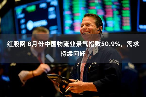 红股网 8月份中国物流业景气指数50.9%，需求持续向好